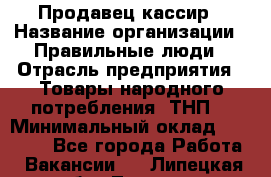 Продавец-кассир › Название организации ­ Правильные люди › Отрасль предприятия ­ Товары народного потребления (ТНП) › Минимальный оклад ­ 30 000 - Все города Работа » Вакансии   . Липецкая обл.,Липецк г.